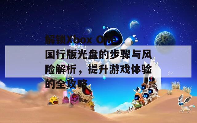 解鎖Xbox One國行版光盤的步驟與風(fēng)險解析，提升游戲體驗的全攻略