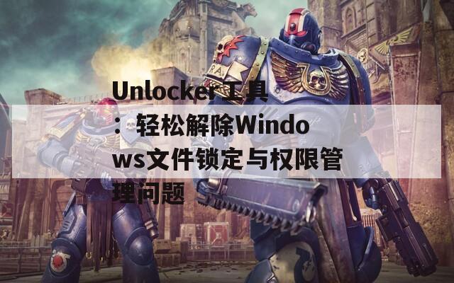 Unlocker工具：輕松解除Windows文件鎖定與權限管理問題