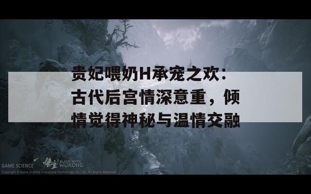 貴妃喂奶H承寵之歡：古代后宮情深意重，傾情覺得神秘與溫情交融