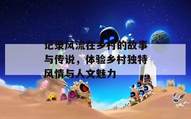 記錄風(fēng)流在鄉(xiāng)村的故事與傳說，體驗鄉(xiāng)村獨特風(fēng)情與人文魅力