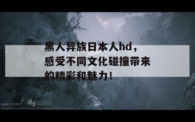 黑人異族日本人hd，感受不同文化碰撞帶來的精彩和魅力！