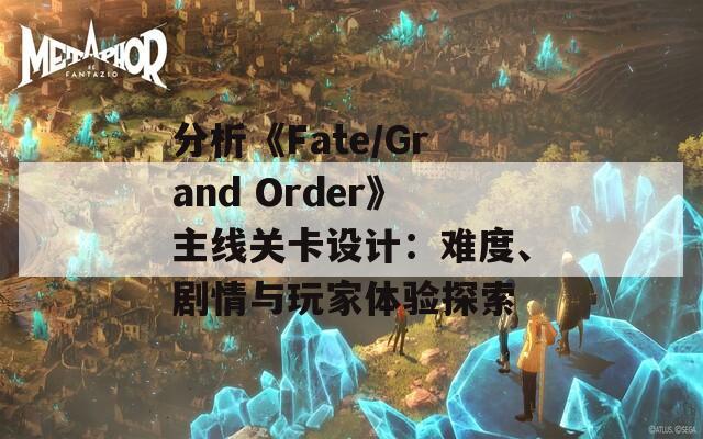 分析《Fate/Grand Order》主線關(guān)卡設(shè)計：難度、劇情與玩家體驗探索