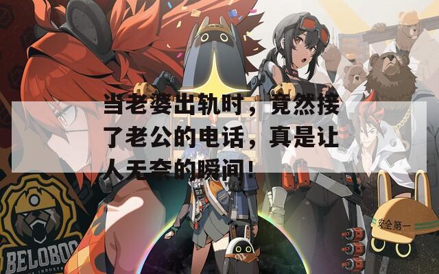 當(dāng)老婆出軌時，竟然接了老公的電話，真是讓人無奈的瞬間！