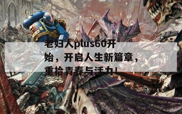 老婦人plus60開始，開啟人生新篇章，重拾青春與活力！