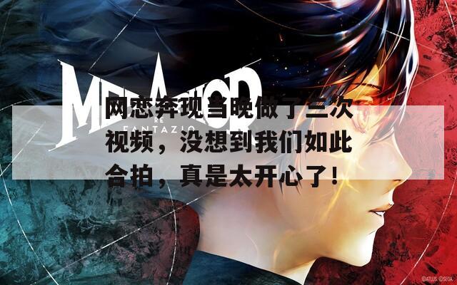 網(wǎng)戀奔現(xiàn)當晚做了三次視頻，沒想到我們?nèi)绱撕吓?，真是太開心了！