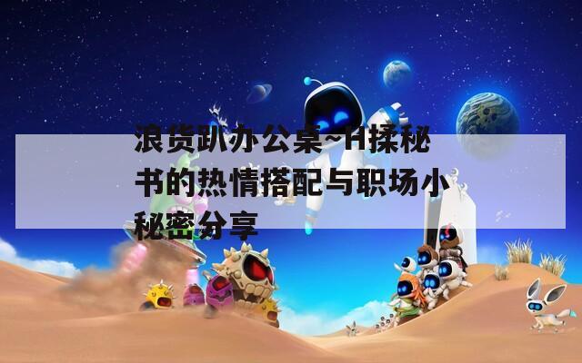 浪貨趴辦公桌～H揉秘書(shū)的熱情搭配與職場(chǎng)小秘密分享