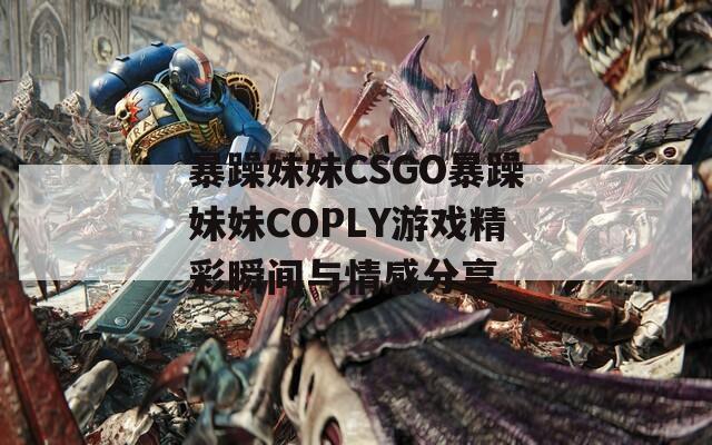 暴躁妹妹CSGO暴躁妹妹COPLY游戲精彩瞬間與情感分享