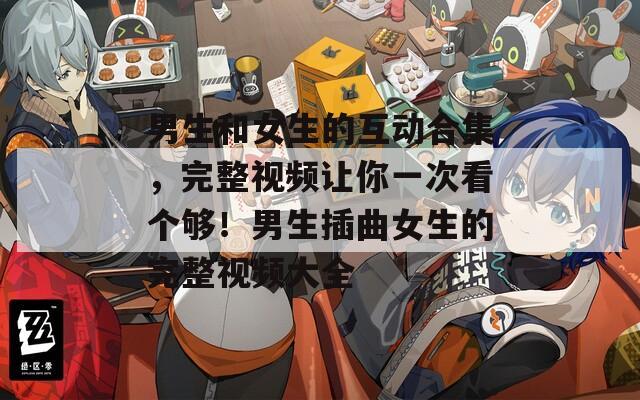 男生和女生的互動合集，完整視頻讓你一次看個夠！男生插曲女生的完整視頻大全