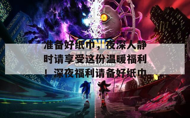 準(zhǔn)備好紙巾，夜深人靜時(shí)請(qǐng)享受這份溫暖福利！深夜福利請(qǐng)備好紙巾