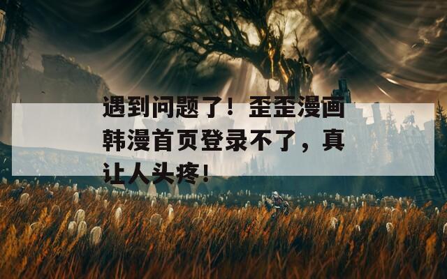 遇到問題了！歪歪漫畫韓漫首頁登錄不了，真讓人頭疼！