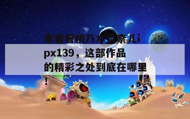 來(lái)看看桃乃木香奈兒ipx139，這部作品的精彩之處到底在哪里！