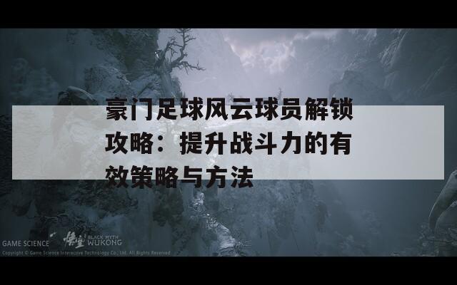 豪門足球風云球員解鎖攻略：提升戰(zhàn)斗力的有效策略與方法