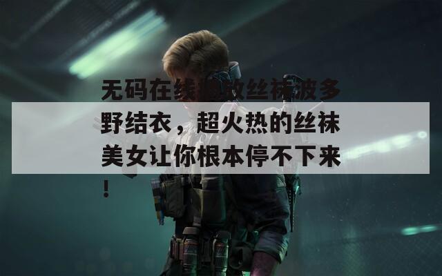 無碼在線播放絲襪波多野結(jié)衣，超火熱的絲襪美女讓你根本停不下來！