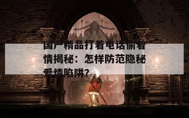 國(guó)產(chǎn)精品打著電話偷著情揭秘：怎樣防范隱秘愛情陷阱？