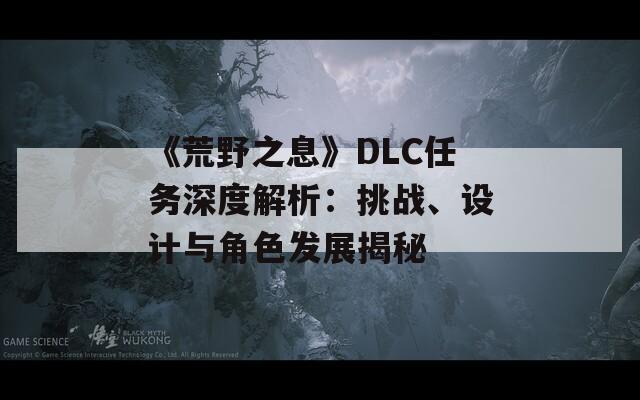 《荒野之息》DLC任務(wù)深度解析：挑戰(zhàn)、設(shè)計(jì)與角色發(fā)展揭秘