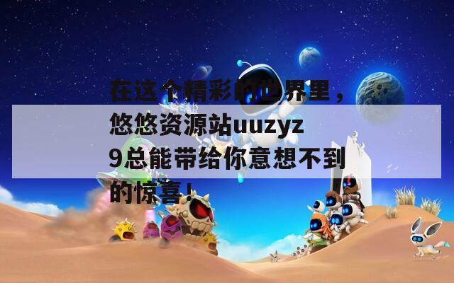 在這個(gè)精彩的世界里，悠悠資源站uuzyz9總能帶給你意想不到的驚喜！