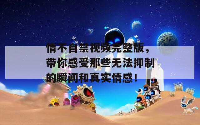 情不自禁視頻完整版，帶你感受那些無(wú)法抑制的瞬間和真實(shí)情感！