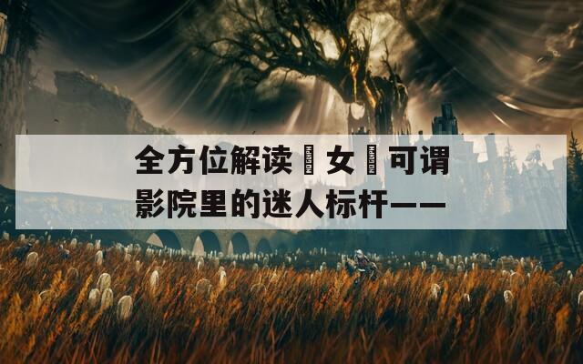 全方位解讀?女?可謂影院里的迷人標(biāo)桿——