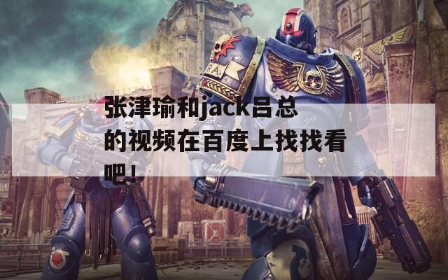 張津瑜和jack呂總的視頻在百度上找找看吧！