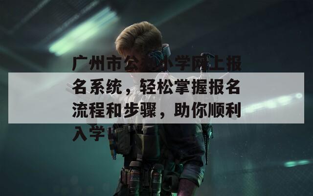 廣州市公辦小學(xué)網(wǎng)上報(bào)名系統(tǒng)，輕松掌握?qǐng)?bào)名流程和步驟，助你順利入學(xué)！