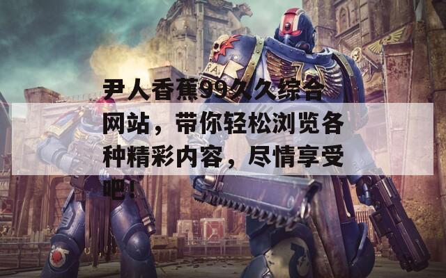 尹人香蕉99久久綜合網(wǎng)站，帶你輕松瀏覽各種精彩內(nèi)容，盡情享受吧！