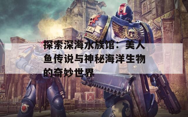 探索深海水族館：美人魚(yú)傳說(shuō)與神秘海洋生物的奇妙世界