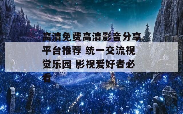 高清免費高清影音分享平臺推薦 統(tǒng)一交流視覺樂園 影視愛好者必看