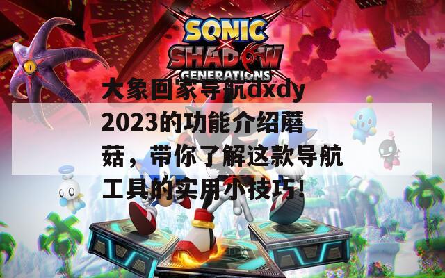 大象回家導航dxdy2023的功能介紹蘑菇，帶你了解這款導航工具的實用小技巧！