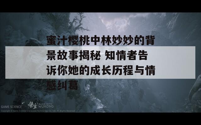 蜜汁櫻桃中林妙妙的背景故事揭秘 知情者告訴你她的成長歷程與情感糾葛
