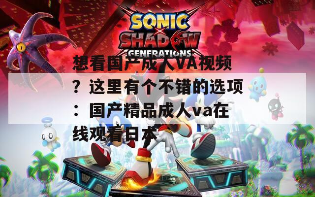 想看國產(chǎn)成人VA視頻？這里有個(gè)不錯(cuò)的選項(xiàng)：國產(chǎn)精品成人va在線觀看日本
