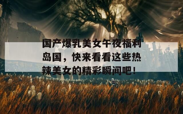 國產(chǎn)爆乳美女午夜福利島國，快來看看這些熱辣美女的精彩瞬間吧！