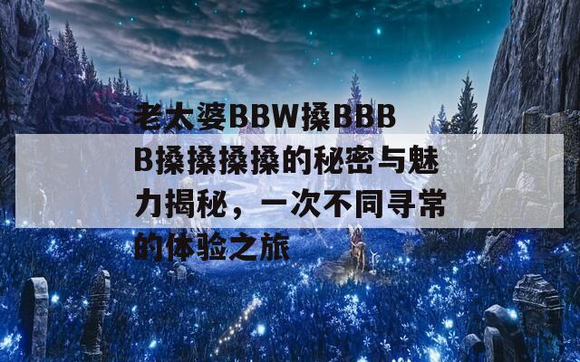 老太婆BBW搡BBBB搡搡搡搡的秘密與魅力揭秘，一次不同尋常的體驗之旅
