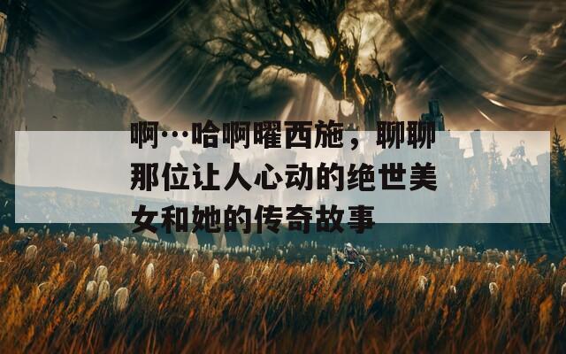 啊…哈啊曜西施，聊聊那位讓人心動的絕世美女和她的傳奇故事