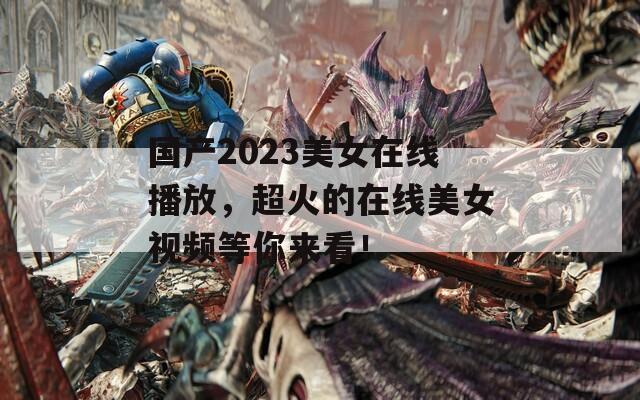 國產(chǎn)2023美女在線播放，超火的在線美女視頻等你來看！