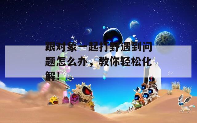 跟對(duì)象一起打野遇到問(wèn)題怎么辦，教你輕松化解！