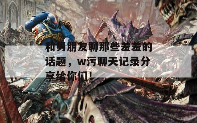 和男朋友聊那些羞羞的話題，w污聊天記錄分享給你們！