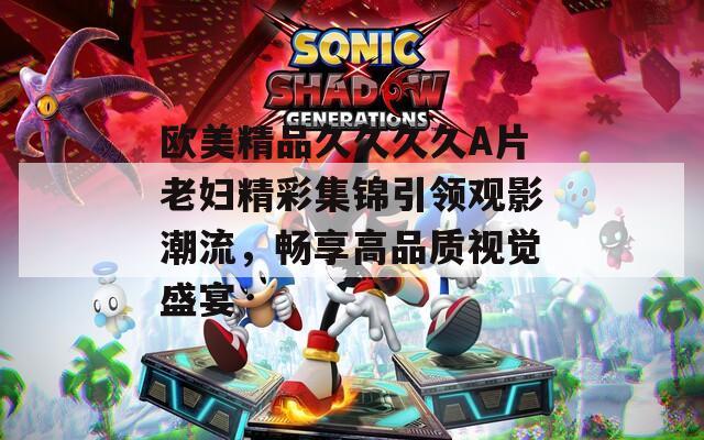 歐美精品久久久久A片老婦精彩集錦引領(lǐng)觀影潮流，暢享高品質(zhì)視覺盛宴