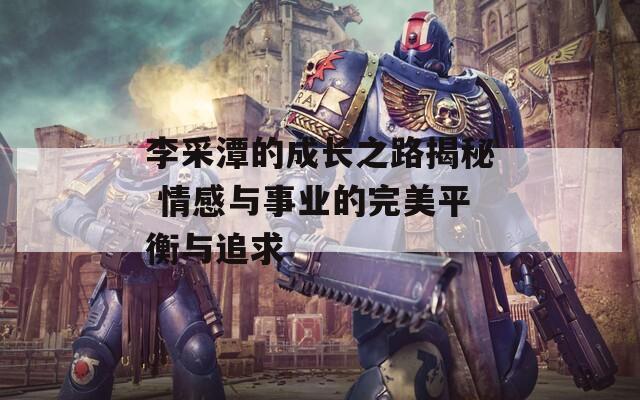 李采潭的成長之路揭秘 情感與事業(yè)的完美平衡與追求