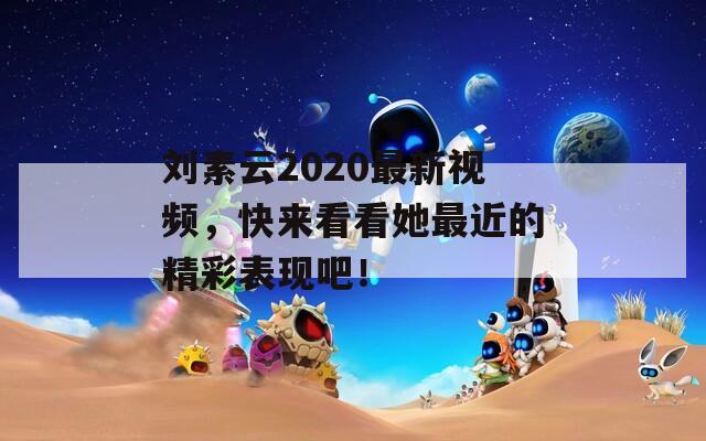 劉素云2020最新視頻，快來(lái)看看她最近的精彩表現(xiàn)吧！