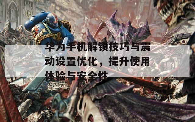 華為手機(jī)解鎖技巧與震動設(shè)置優(yōu)化，提升使用體驗(yàn)與安全性