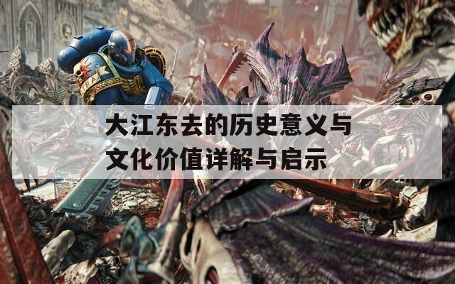 大江東去的歷史意義與文化價值詳解與啟示