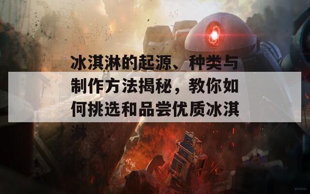 冰淇淋的起源、種類(lèi)與制作方法揭秘，教你如何挑選和品嘗優(yōu)質(zhì)冰淇淋