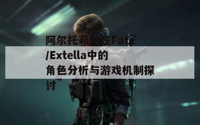 阿爾托莉雅在Fate/Extella中的角色分析與游戲機制探討