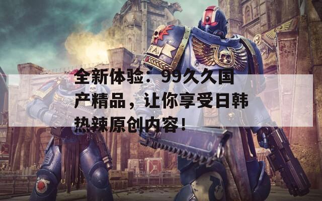 全新體驗(yàn)：99久久國(guó)產(chǎn)精品，讓你享受日韓熱辣原創(chuàng)內(nèi)容！