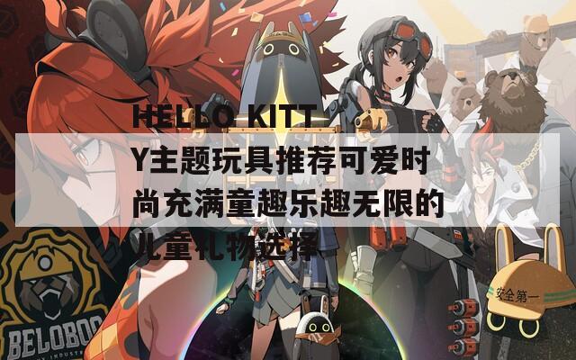 HELLO KITTY主題玩具推薦可愛時(shí)尚充滿童趣樂趣無限的兒童禮物選擇