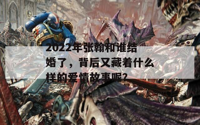 2022年張翰和誰結(jié)婚了，背后又藏著什么樣的愛情故事呢？