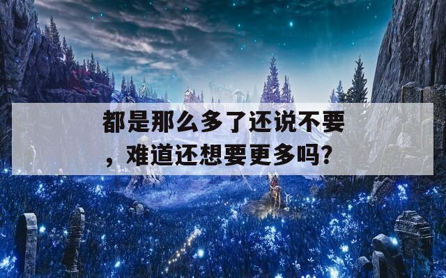 都是那么多了還說不要，難道還想要更多嗎？