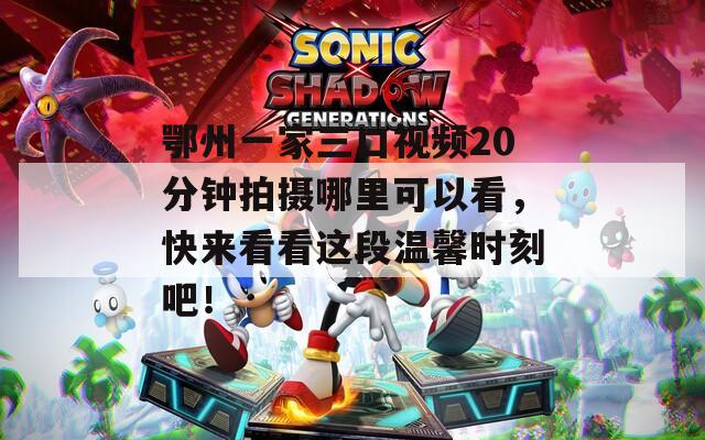 鄂州一家三口視頻20分鐘拍攝哪里可以看，快來(lái)看看這段溫馨時(shí)刻吧！