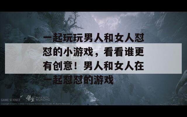 一起玩玩男人和女人懟懟的小游戲，看看誰更有創(chuàng)意！男人和女人在一起懟懟的游戲