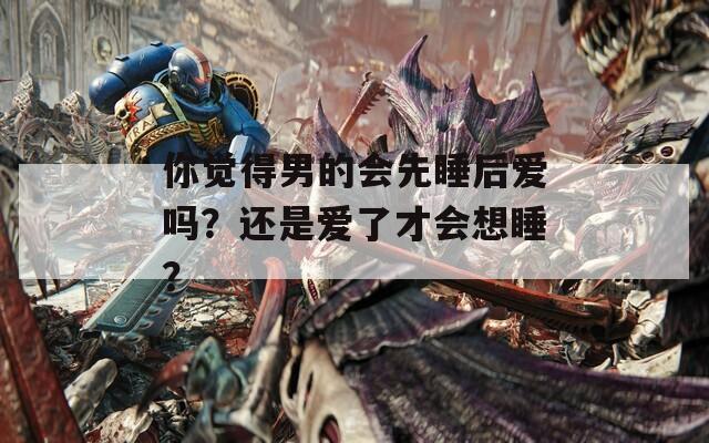 你覺(jué)得男的會(huì)先睡后愛(ài)嗎？還是愛(ài)了才會(huì)想睡？